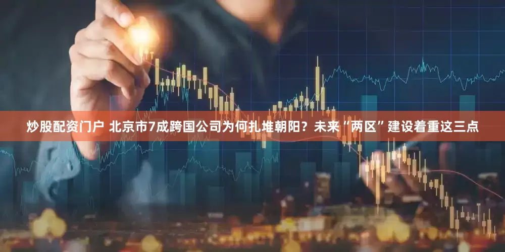 炒股配资门户 北京市7成跨国公司为何扎堆朝阳？未来“两区”建设着重这三点