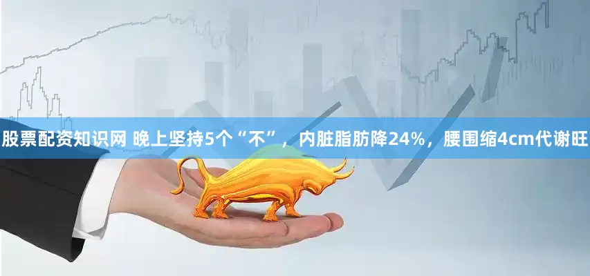 股票配资知识网 晚上坚持5个“不”，内脏脂肪降24%，腰围缩4cm代谢旺