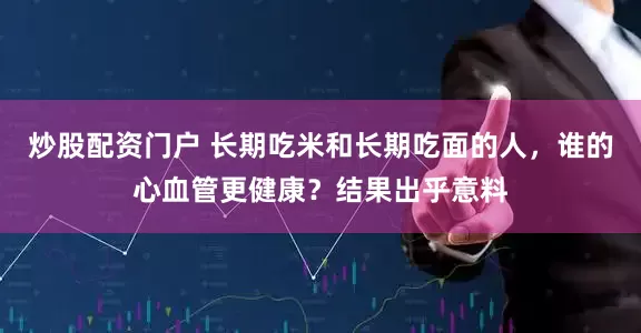 炒股配资门户 长期吃米和长期吃面的人，谁的心血管更健康？结果出乎意料