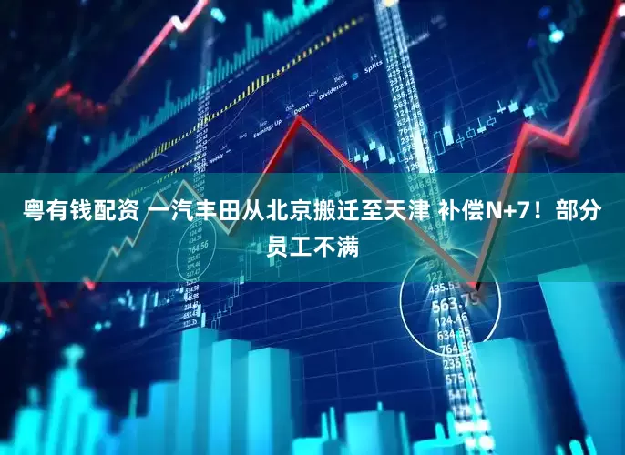 粤有钱配资 一汽丰田从北京搬迁至天津 补偿N+7！部分员工不满