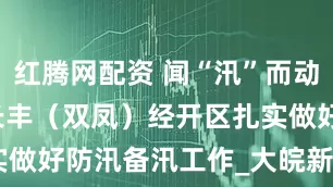 红腾网配资 闻“汛”而动 向雨而行 长丰（双凤）经开区扎实做好防汛备汛工作_大皖新闻 | 安徽网