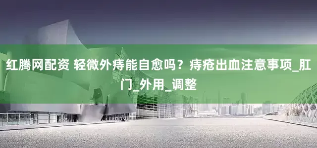 红腾网配资 轻微外痔能自愈吗？痔疮出血注意事项_肛门_外用_调整