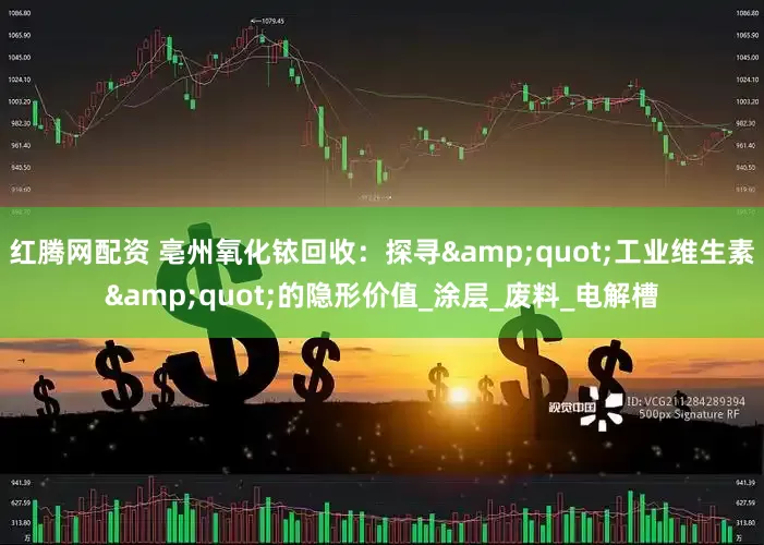 红腾网配资 亳州氧化铱回收：探寻"工业维生素"的隐形价值_涂层_废料_电解槽