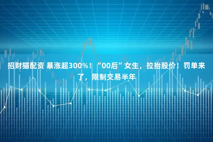 招财猫配资 暴涨超300%！“00后”女生，拉抬股价！罚单来了，限制交易半年