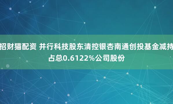 招财猫配资 并行科技股东清控银杏南通创投基金减持占总0.6122%公司股份