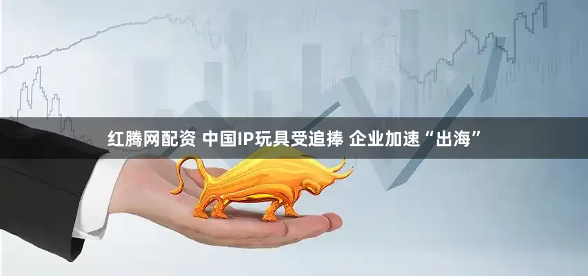红腾网配资 中国IP玩具受追捧 企业加速“出海”