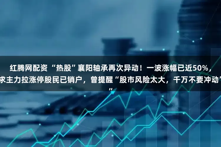 红腾网配资 “热股”襄阳轴承再次异动！一波涨幅已近50%，求主力拉涨停股民已销户，曾提醒“股市风险太大，千万不要冲动”