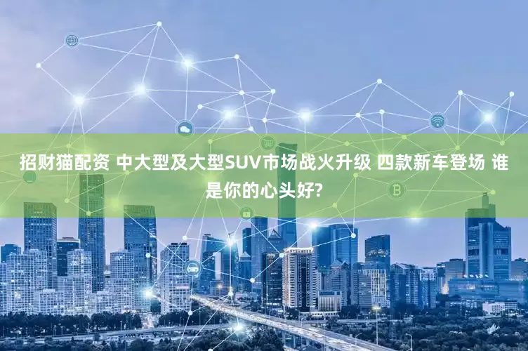 招财猫配资 中大型及大型SUV市场战火升级 四款新车登场 谁是你的心头好?