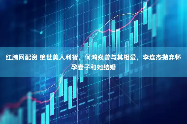 红腾网配资 绝世美人利智，何鸿焱曾与其相爱，李连杰抛弃怀孕妻子和她结婚
