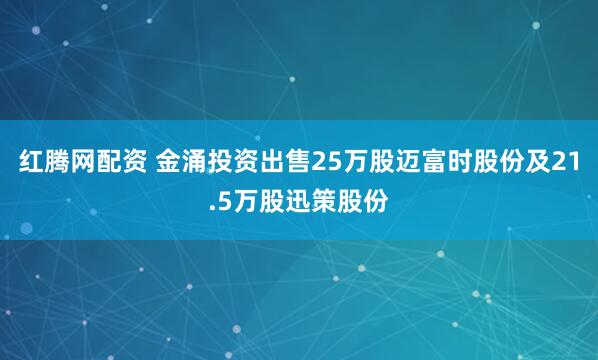 红腾网配资 金涌投资出售25万股迈富时股份及21.5万股迅策股份