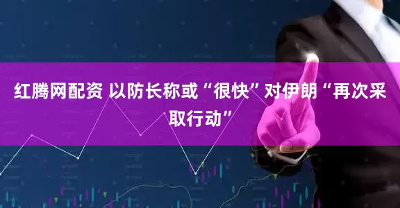 红腾网配资 以防长称或“很快”对伊朗“再次采取行动”
