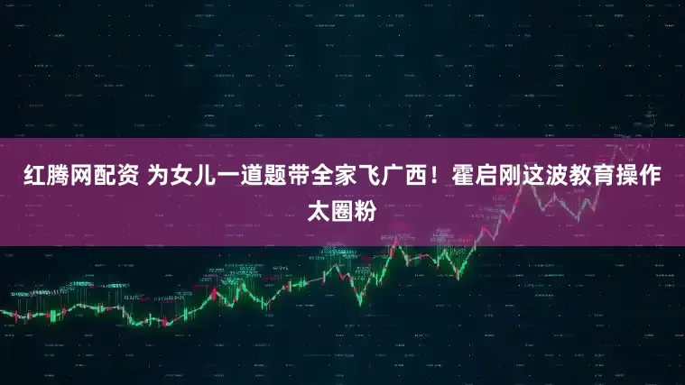 红腾网配资 为女儿一道题带全家飞广西！霍启刚这波教育操作太圈粉